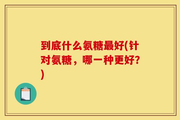 到底什么氨糖最好(针对氨糖，哪一种更好？)
