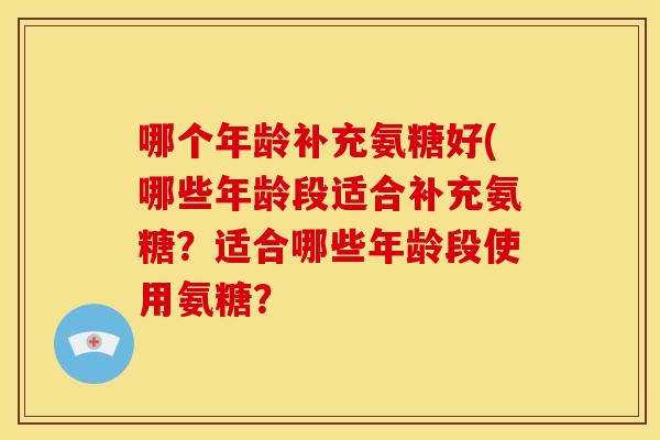哪个年龄补充氨糖好(哪些年龄段适合补充氨糖？适合哪些年龄段使用氨糖？