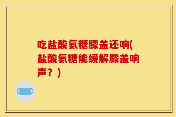 吃盐酸氨糖膝盖还响(盐酸氨糖能缓解膝盖响声？)