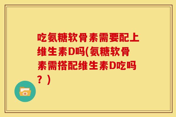 吃氨糖软骨素需要配上维生素D吗(氨糖软骨素需搭配维生素D吃吗？)