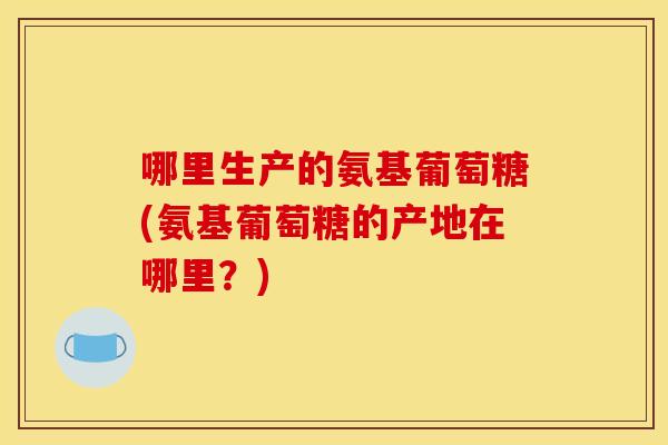 哪里生产的氨基葡萄糖(氨基葡萄糖的产地在哪里？)