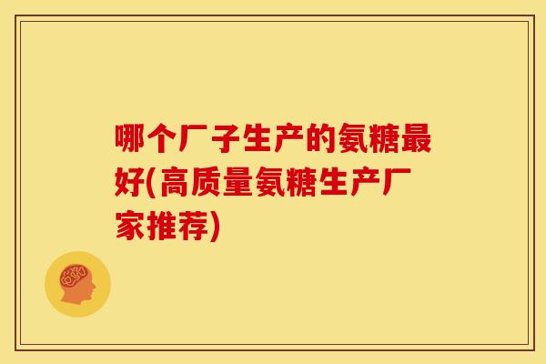 哪个厂子生产的氨糖好(高质量氨糖生产厂家推荐) 哪个厂子生产的氨糖好(高质量氨糖生产厂家推荐)
