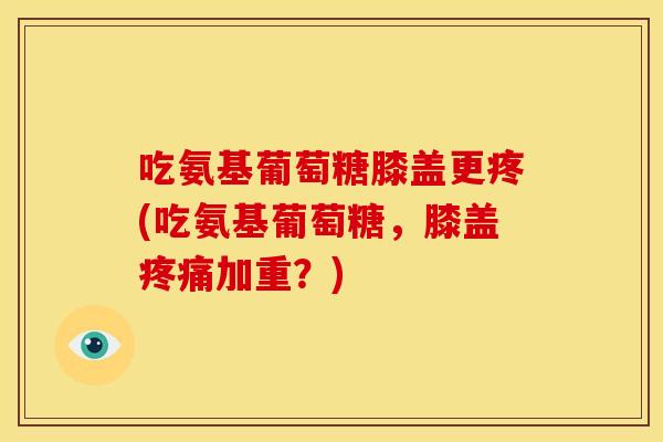 吃氨基葡萄糖膝盖更疼(吃氨基葡萄糖，膝盖疼痛加重？)