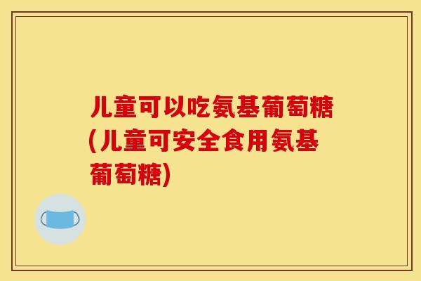 儿童可以吃氨基葡萄糖(儿童可安全食用氨基葡萄糖)