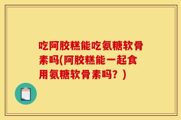 吃阿胶糕能吃氨糖软骨素吗(阿胶糕能一起食用氨糖软骨素吗？)