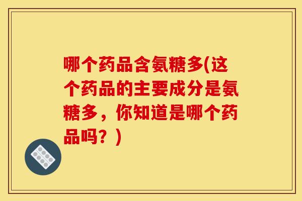 哪个药品含氨糖多(这个药品的主要成分是氨糖多，你知道是哪个药品吗？)