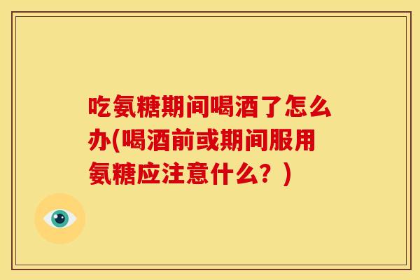 吃氨糖期间喝酒了怎么办(喝酒前或期间服用氨糖应注意什么？)