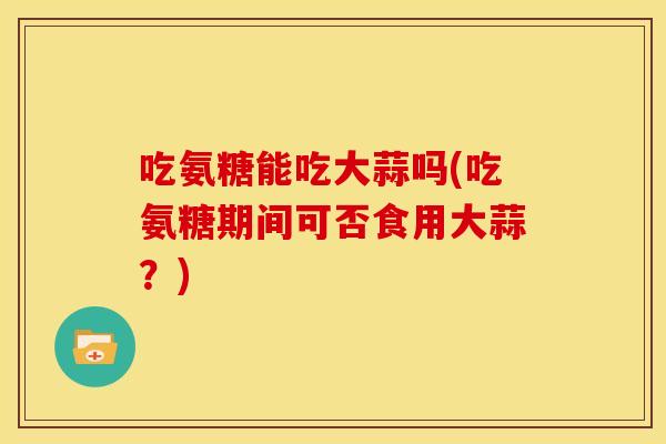 吃氨糖能吃大蒜吗(吃氨糖期间可否食用大蒜？)