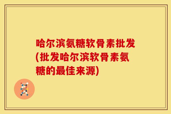 哈尔滨氨糖软骨素批发(批发哈尔滨软骨素氨糖的佳来源) 哈尔滨氨糖软骨素批发(批发哈尔滨软骨素氨糖的佳来源)