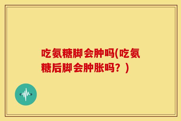 吃氨糖脚会肿吗(吃氨糖后脚会肿胀吗？)