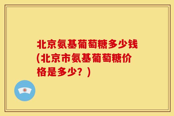 北京氨基葡萄糖多少钱(北京市氨基葡萄糖价格是多少？)