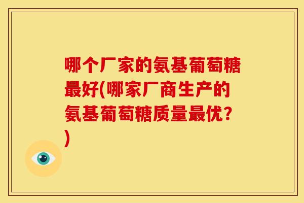 哪个厂家的氨基葡萄糖最好(哪家厂商生产的氨基葡萄糖质量最优？)