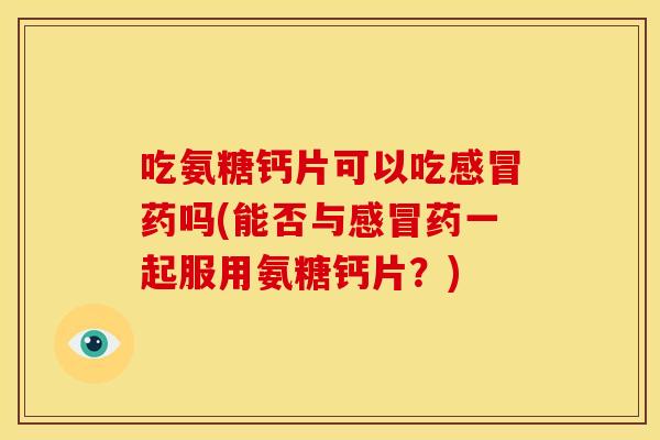 吃氨糖钙片可以吃感冒药吗(能否与感冒药一起服用氨糖钙片？)