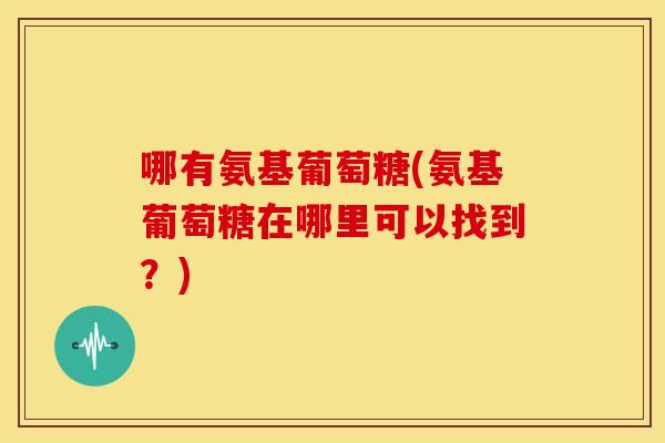哪有氨基葡萄糖(氨基葡萄糖在哪里可以找到?) 哪有氨基葡萄糖(氨基葡萄糖在哪里可以找到?)