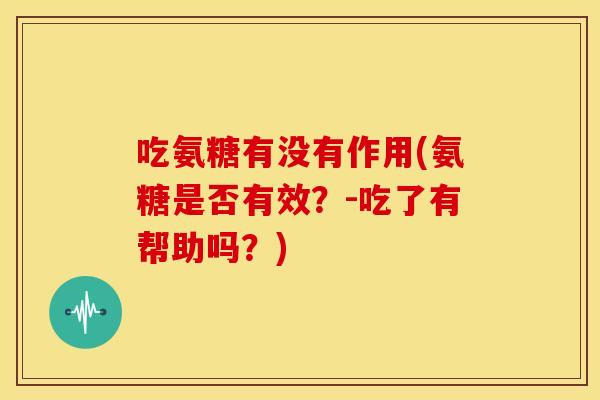 吃氨糖有没有作用(氨糖是否有效？-吃了有帮助吗？)