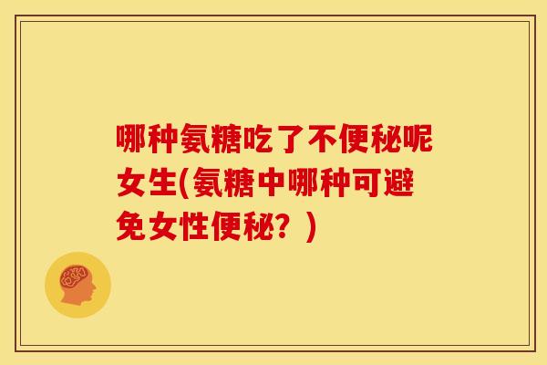 哪种氨糖吃了不便秘呢女生(氨糖中哪种可避免女性便秘？)