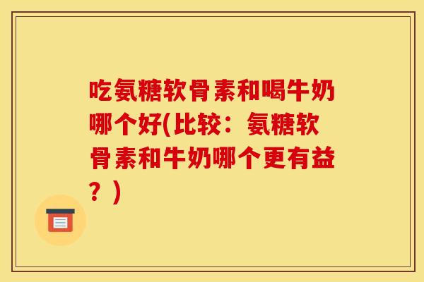 吃氨糖软骨素和喝牛奶哪个好(比较：氨糖软骨素和牛奶哪个更有益？)