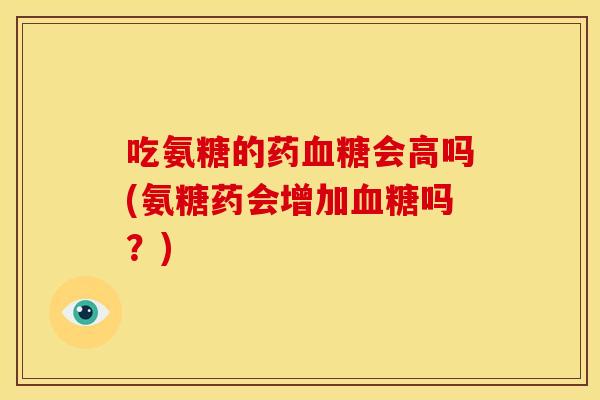 吃氨糖的药血糖会高吗(氨糖药会增加血糖吗？)