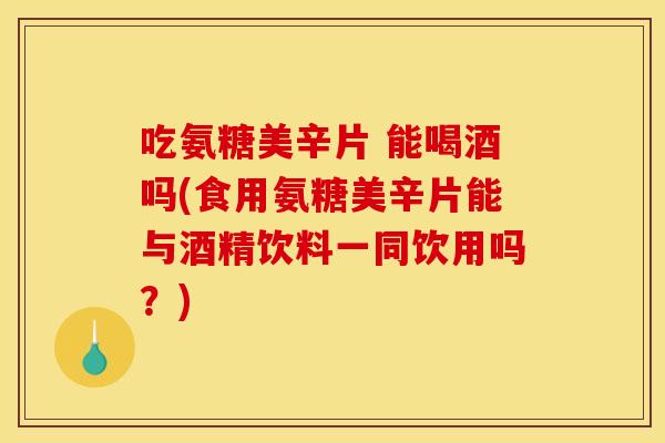 吃氨糖美辛片 能喝酒吗(食用氨糖美辛片能与酒精饮料一同饮用吗？)