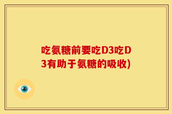 吃氨糖前要吃D3吃D3有助于氨糖的吸收) 吃氨糖前要吃D3吃D3有助于氨糖的吸收)