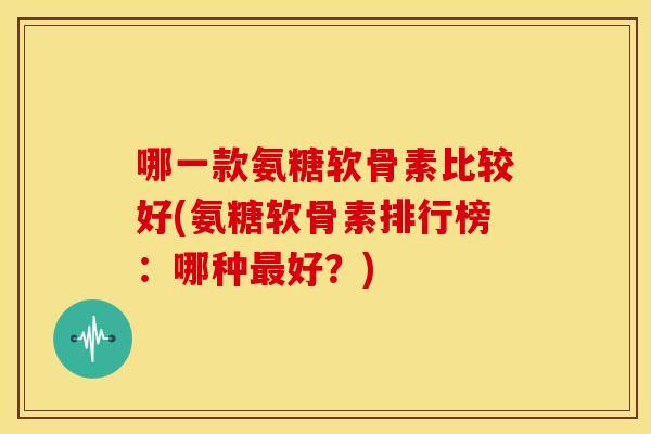 哪一款氨糖软骨素比较好(氨糖软骨素排行榜：哪种最好？)