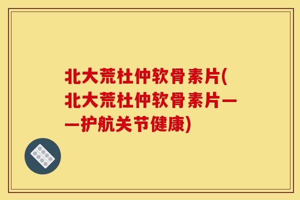 北大荒杜仲软骨素片(北大荒杜仲软骨素片——护航关节健康)