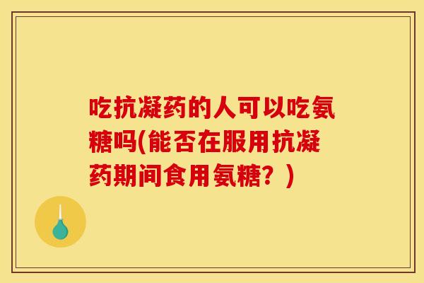 吃抗凝药的人可以吃氨糖吗(能否在服用抗凝药期间食用氨糖？)
