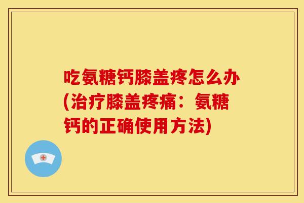 吃氨糖钙膝盖疼怎么办(治疗膝盖疼痛：氨糖钙的正确使用方法)