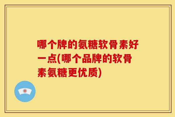 哪个牌的氨糖软骨素好一点(哪个品牌的软骨素氨糖更优质)