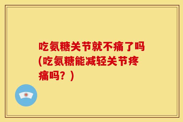 吃氨糖关节就不痛了吗(吃氨糖能减轻关节疼痛吗？)