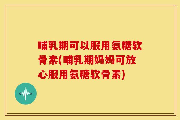 哺乳期可以服用氨糖软骨素(哺乳期妈妈可放心服用氨糖软骨素)