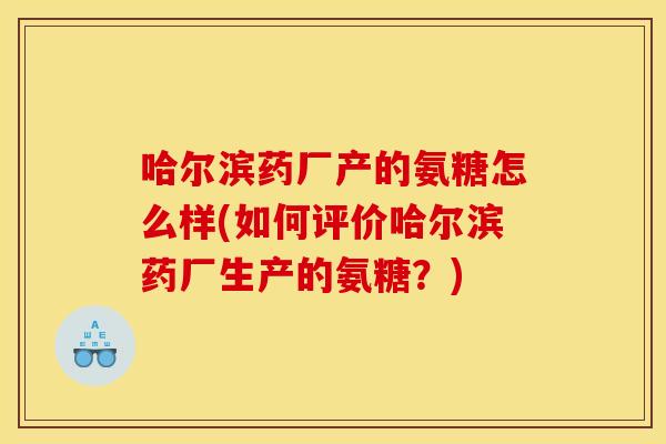 哈尔滨药厂产的氨糖怎么样(如何评价哈尔滨药厂生产的氨糖？)