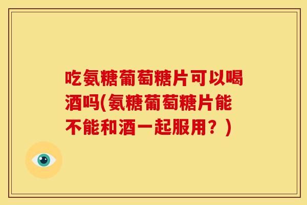 吃氨糖葡萄糖片可以喝酒吗(氨糖葡萄糖片能不能和酒一起服用？)
