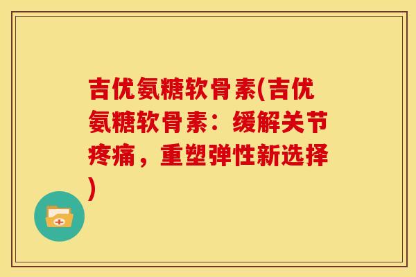 吉优氨糖软骨素(吉优氨糖软骨素：缓解关节疼痛，重塑弹性新选择)