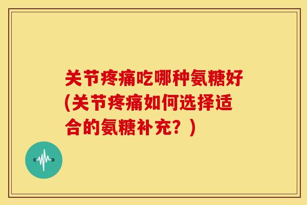 关节疼痛吃哪种氨糖好(关节疼痛如何选择适合的氨糖补充？)