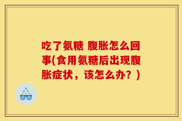 吃了氨糖 腹胀怎么回事(食用氨糖后出现腹胀症状，该怎么办？)