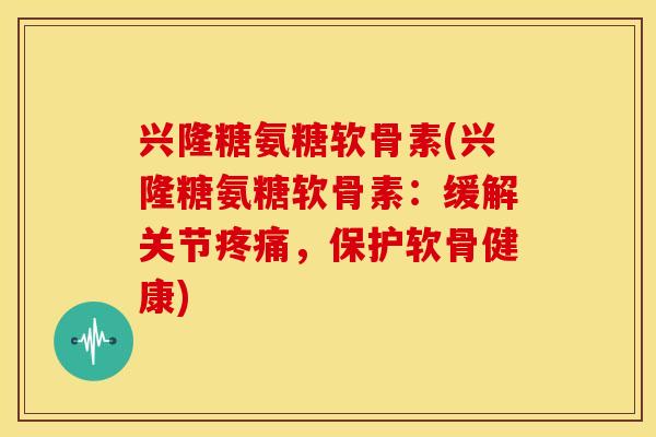 兴隆糖氨糖软骨素(兴隆糖氨糖软骨素：缓解关节疼痛，保护软骨健康)