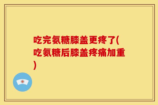 吃完氨糖膝盖更疼了(吃氨糖后膝盖疼痛加重)