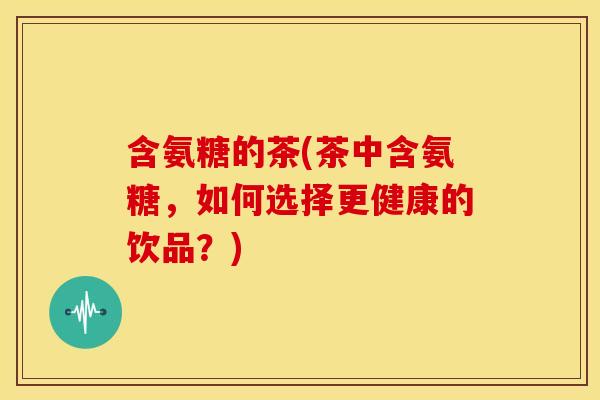 含氨糖的茶(茶中含氨糖，如何选择更健康的饮品？)