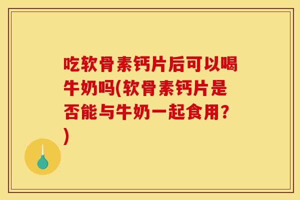 吃软骨素钙片后可以喝牛奶吗(软骨素钙片是否能与牛奶一起食用？)
