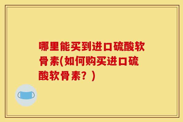 哪里能买到进口硫酸软骨素(如何购买进口硫酸软骨素？)
