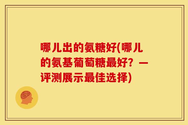 哪儿出的氨糖好(哪儿的氨基葡萄糖最好？—评测展示最佳选择)