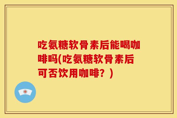 吃氨糖软骨素后能喝咖啡吗(吃氨糖软骨素后可否饮用咖啡？)