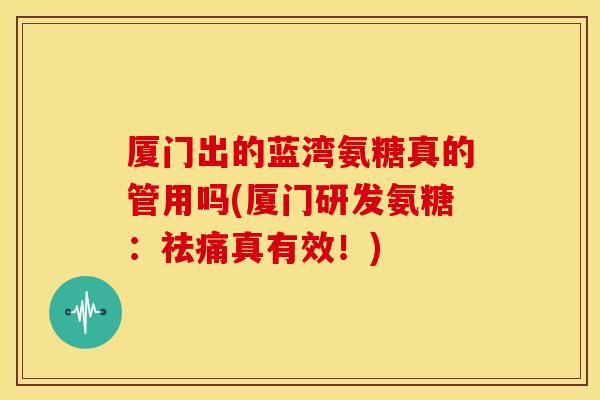 厦门出的蓝湾氨糖真的管用吗(厦门研发氨糖：祛痛真有效！)