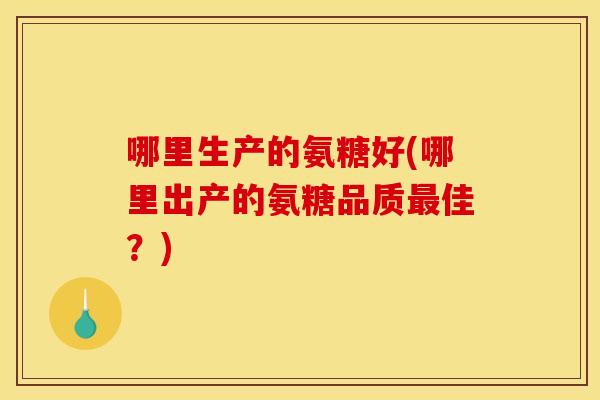 哪里生产的氨糖好(哪里出产的氨糖品质最佳？)