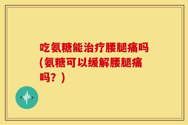 吃氨糖能治疗腰腿痛吗(氨糖可以缓解腰腿痛吗？)