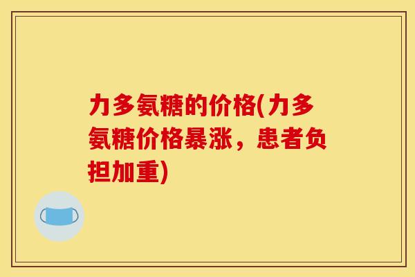力多氨糖的价格(力多氨糖价格暴涨,患者负担加重) 力多氨糖的价格(力多氨糖价格暴涨,患者负担加重)