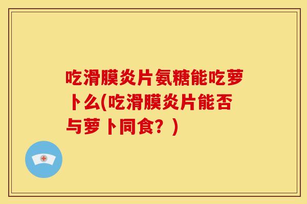 吃滑膜炎片氨糖能吃萝卜么(吃滑膜炎片能否与萝卜同食？)