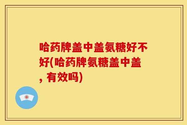 哈药牌盖中盖氨糖好不好(哈药牌氨糖盖中盖, 有效吗)