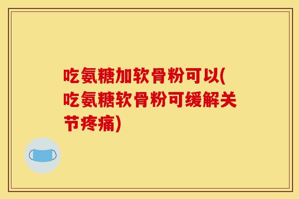吃氨糖加软骨粉可以(吃氨糖软骨粉可缓解关节疼痛)